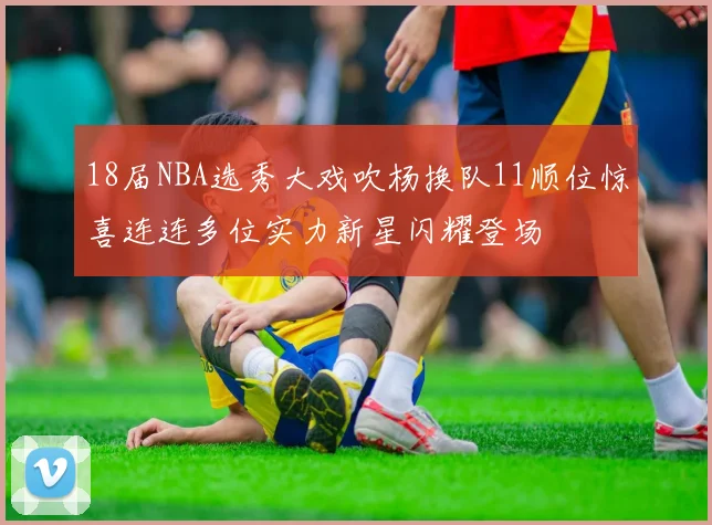 18届NBA选秀大戏吹杨换队11顺位惊喜连连多位实力新星闪耀登场