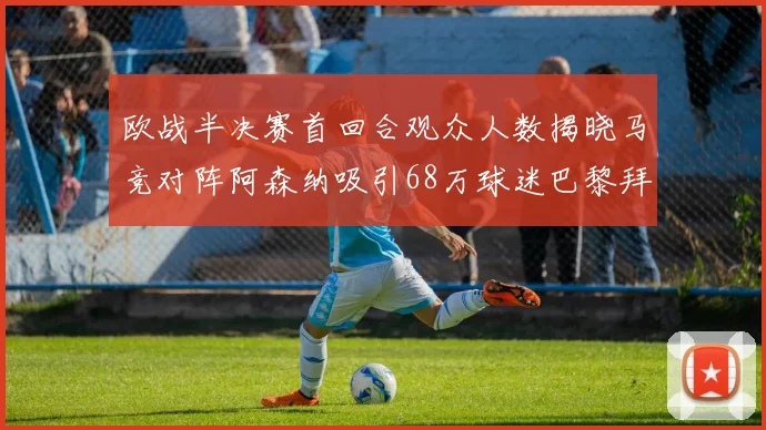 欧战半决赛首回合观众人数揭晓马竞对阵阿森纳吸引68万球迷巴黎拜仁紧随其后
