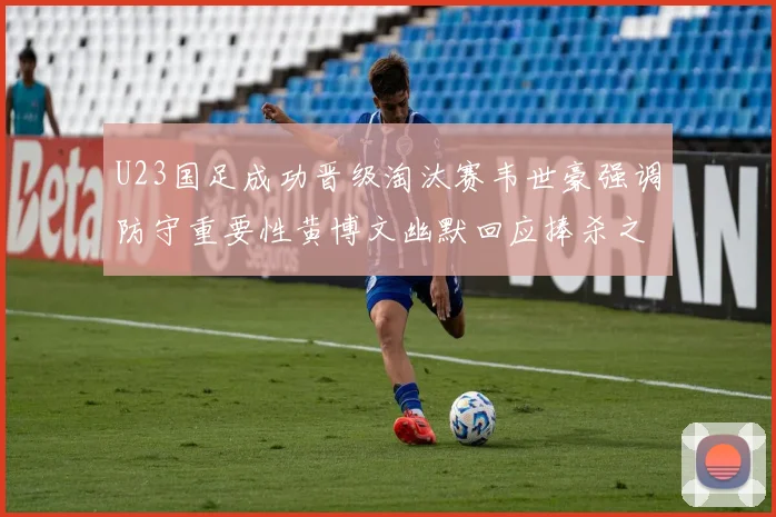 U23国足成功晋级淘汰赛韦世豪强调防守重要性黄博文幽默回应捧杀之说