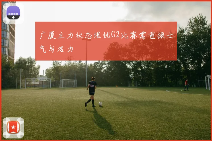 广厦主力状态堪忧G2比赛需重振士气与活力