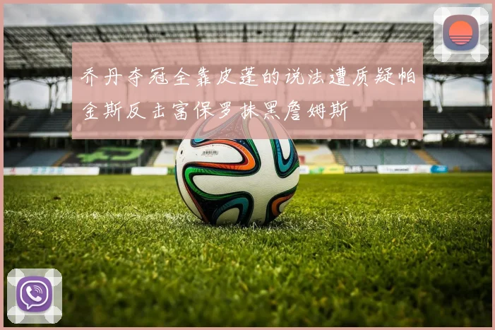乔丹夺冠全靠皮蓬的说法遭质疑帕金斯反击富保罗抹黑詹姆斯