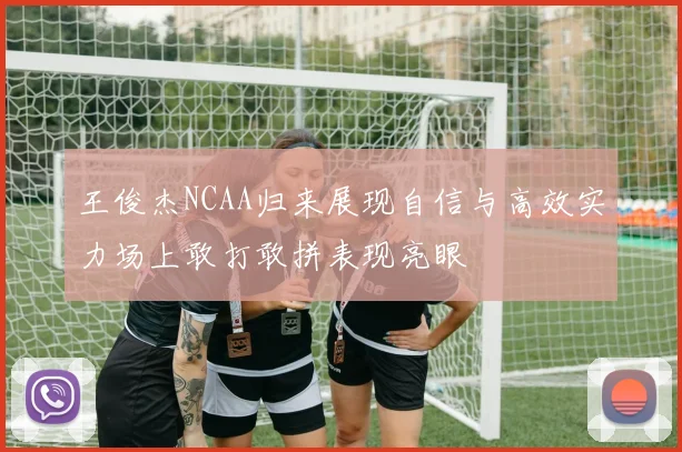 王俊杰NCAA归来展现自信与高效实力场上敢打敢拼表现亮眼