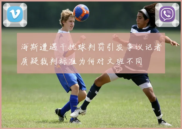 海斯遭遇干扰球判罚引发争议记者质疑裁判标准为何对文班不同