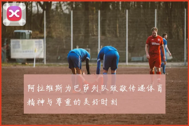 阿拉维斯为巴萨列队致敬传递体育精神与尊重的美好时刻