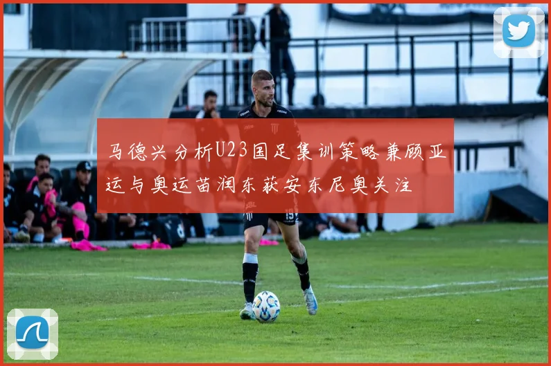马德兴分析U23国足集训策略兼顾亚运与奥运苗润东获安东尼奥关注