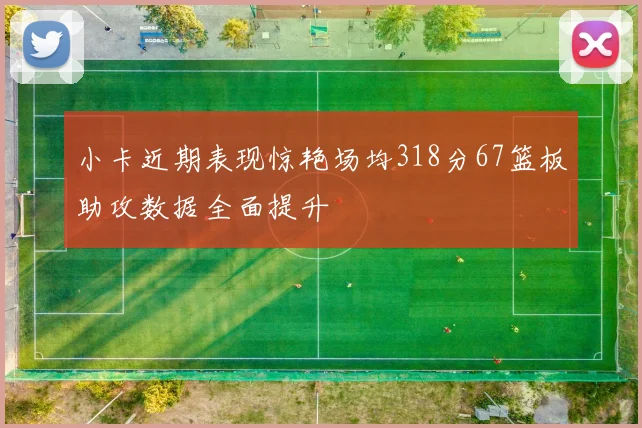 小卡近期表现惊艳场均318分67篮板助攻数据全面提升