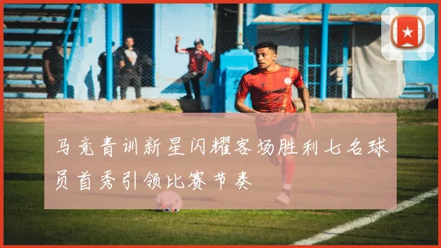 马竞青训新星闪耀客场胜利七名球员首秀引领比赛节奏