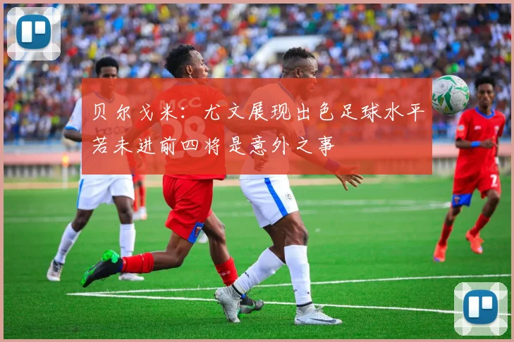 贝尔戈米：尤文展现出色足球水平若未进前四将是意外之事