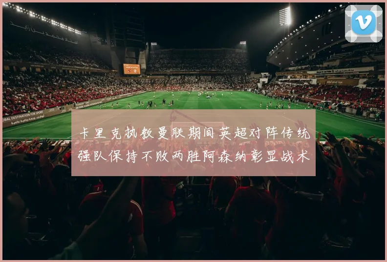 卡里克执教曼联期间英超对阵传统强队保持不败两胜阿森纳彰显战术智慧