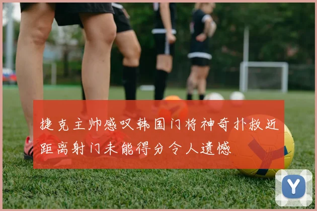 捷克主帅感叹韩国门将神奇扑救近距离射门未能得分令人遗憾