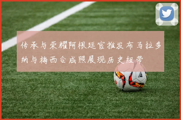 传承与荣耀阿根廷官推发布马拉多纳与梅西合成照展现历史纽带