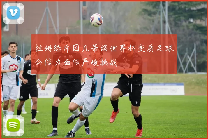 拉姆怒斥因凡蒂诺世界杯变质足球公信力面临严峻挑战