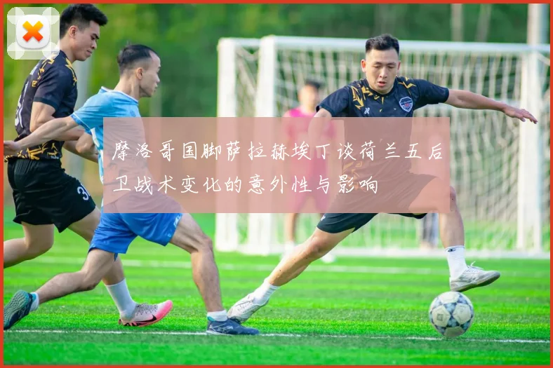 摩洛哥国脚萨拉赫埃丁谈荷兰五后卫战术变化的意外性与影响