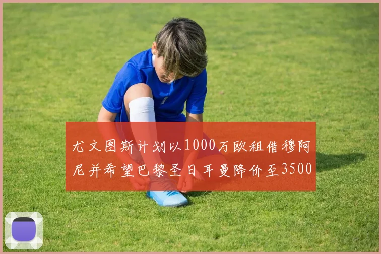 尤文图斯计划以1000万欧租借穆阿尼并希望巴黎圣日耳曼降价至3500万