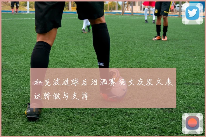 加克波进球后泪洒赛场女友发文表达骄傲与支持
